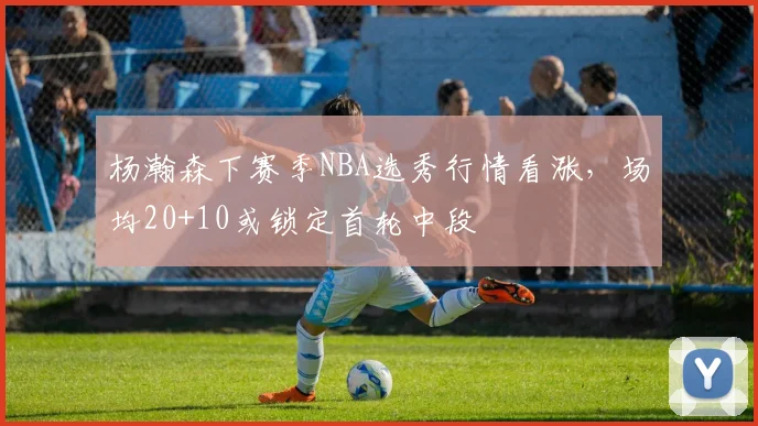 杨瀚森下赛季NBA选秀行情看涨，场均20+10或锁定首轮中段