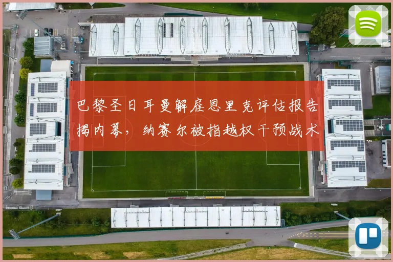 巴黎圣日耳曼解雇恩里克评估报告揭内幕，纳赛尔被指越权干预战术