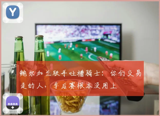 鲍尔加兰联手吐槽骑士：你们交易走的人，季后赛根本没用上